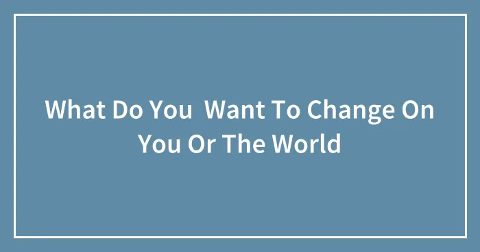 What Do You  Want To Change On You Or The World