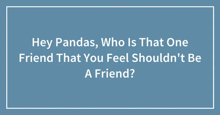 Hey Pandas, Who Is That One Friend That You Feel Shouldn't Be A Friend? (Closed)