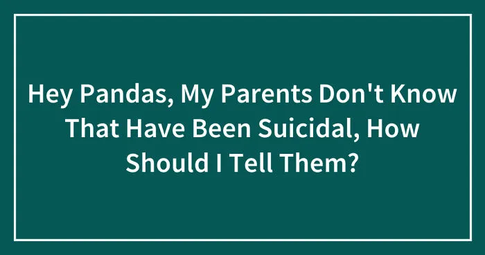 Hey Pandas, My Parents Don't Know That Have Been Suicidal, How Should I Tell Them? (Closed)