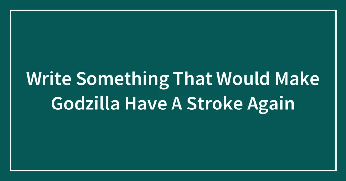 Write Something That Would Make Godzilla Have A Stroke Again