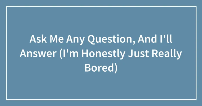 Ask Me Any Question, And I'll Answer (I'm Honestly Just Really Bored)