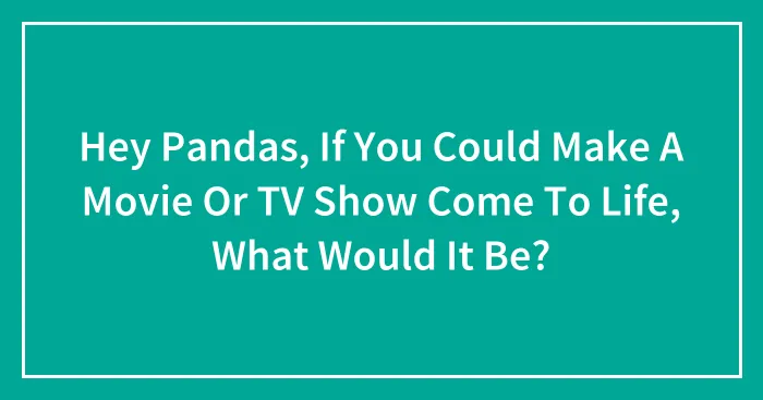 Hey Pandas, If You Could Make A Movie Or TV Show Come To Life, What Would It Be? (Closed)