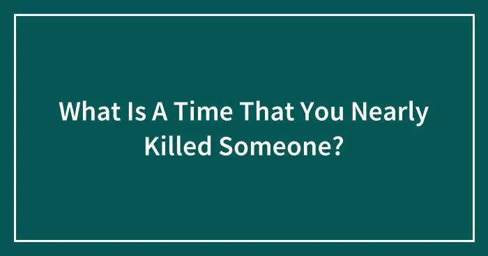 What Is A Time That You Nearly Killed Someone?