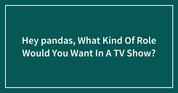 Hey pandas, What Kind Of Role Would You Want In A TV Show? (Closed)