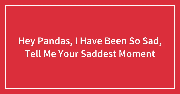 Hey Pandas, I Have Been So Sad, Tell Me Your Saddest Moment (Closed)