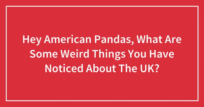 Hey American Pandas, What Are Some Weird Things You Have Noticed About The UK? (Closed)