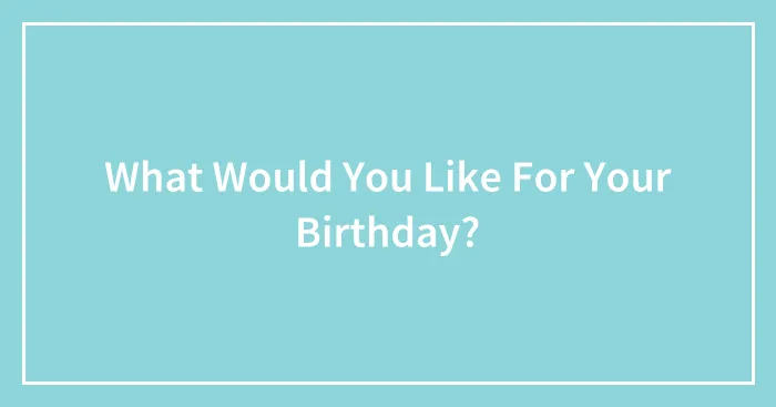 What Would You Like For Your Birthday?
