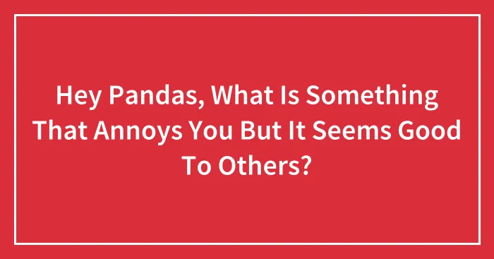 Hey Pandas, What Is Something That Annoys You But It Seems Good To Others? (Closed)