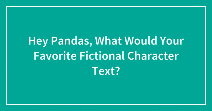 Hey Pandas, What Would Your Favorite Fictional Character Text? (Closed)