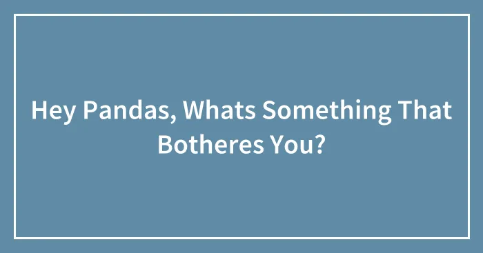 Hey Pandas, Whats Something That Botheres You?