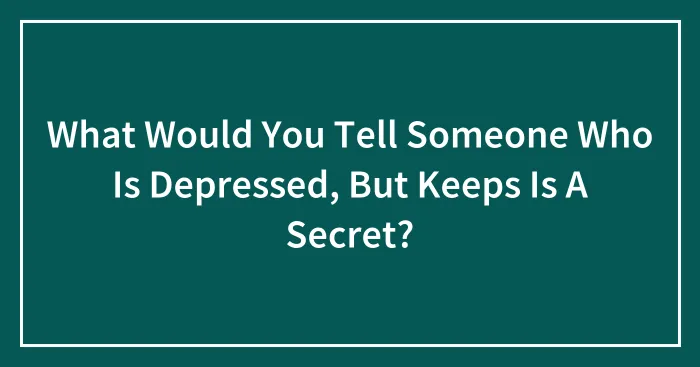 What Would You Tell Someone Who Is Depressed, But Keeps Is A Secret?