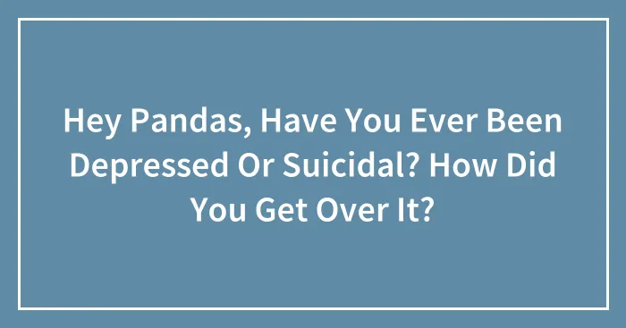 Hey Pandas, Have You Ever Been Depressed Or Suicidal? How Did You Get Over It? (Closed)