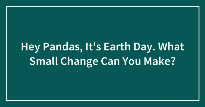 Hey Pandas, It's Earth Day. What Small Change Can You Make? (Closed)