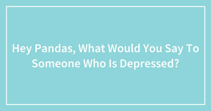 Hey Pandas, What Would You Say To Someone Who Is Depressed? (Closed)