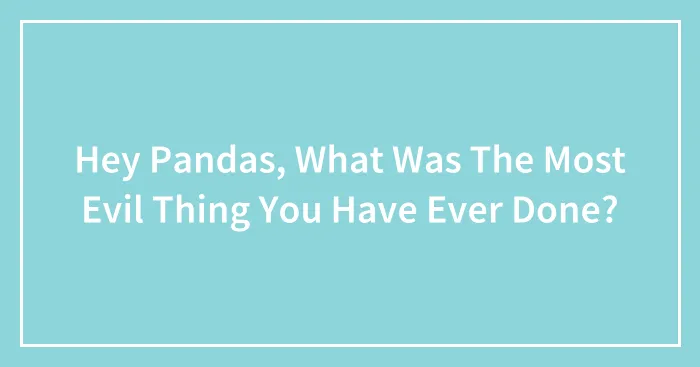 Hey Pandas, What Was The Most Evil Thing You Have Ever Done? (Closed)