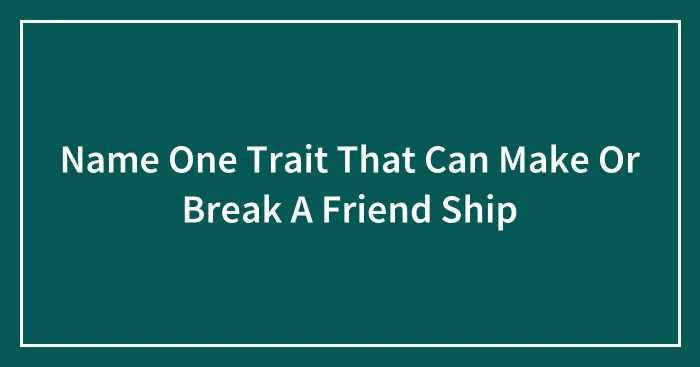 Name One Trait That Can Make Or Break A Friend Ship