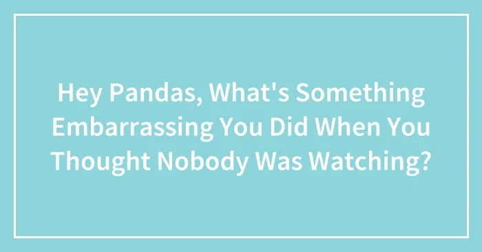 Hey Pandas, What's Something Embarrassing You Did When You Thought Nobody Was Watching? (Closed)