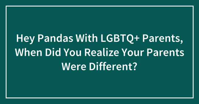 Hey Pandas With LGBTQ+ Parents, When Did You Realize Your Parents Were Different? (Closed)