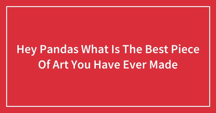 Hey Pandas What Is The Best Piece Of Art You Have Ever Made