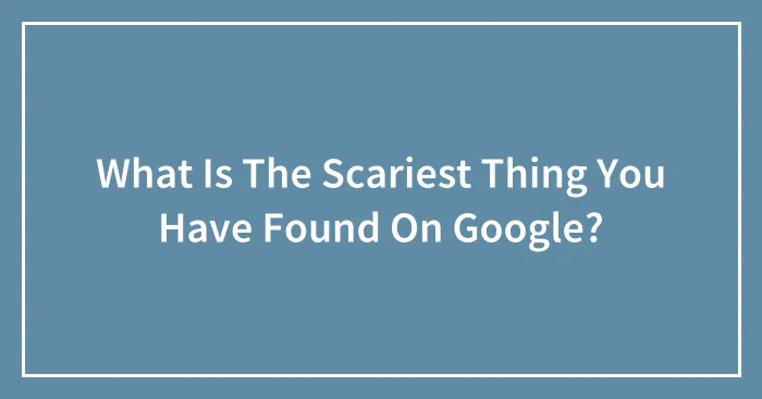What Is The Scariest Thing You Have Found On Google?