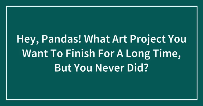 Hey, Pandas! What Art Project You Want To Finish For A Long Time, But You Never Did?
