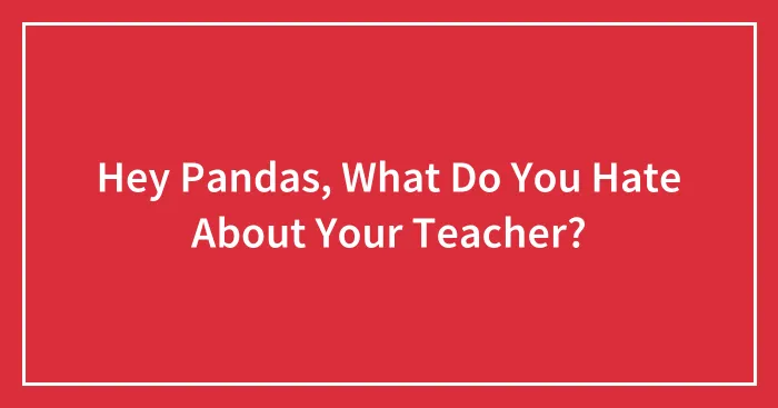 Hey Pandas, What Do You Hate About Your Teacher? (Closed)