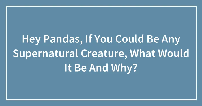Hey Pandas, If You Could Be Any Supernatural Creature, What Would It Be And Why? (Closed)
