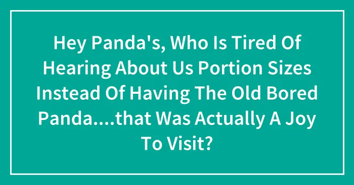 Hey Panda's, Who Is Tired Of Hearing About Us Portion Sizes Instead Of Having The Old Bored Panda....that Was Actually A Joy To Visit?