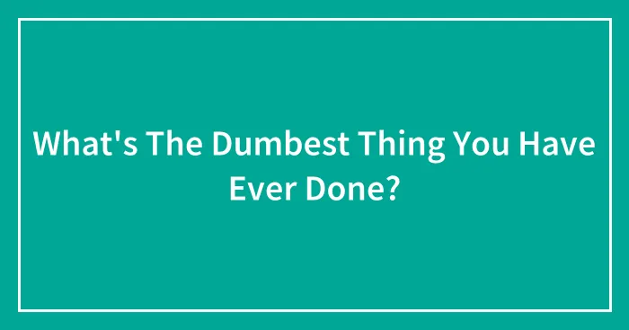 What's The Dumbest Thing You Have Ever Done?
