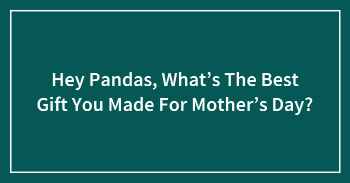 Hey Pandas, What’s The Best Gift You Made For Mother’s Day?