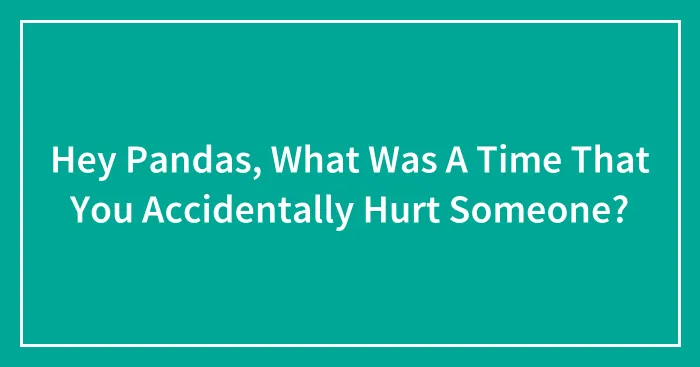 Hey Pandas, What Was A Time That You Accidentally Hurt Someone? (Closed)