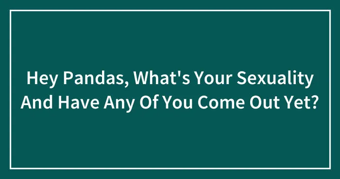 Hey Pandas, What's Your Sexuality And Have Any Of You Come Out Yet? (Closed)