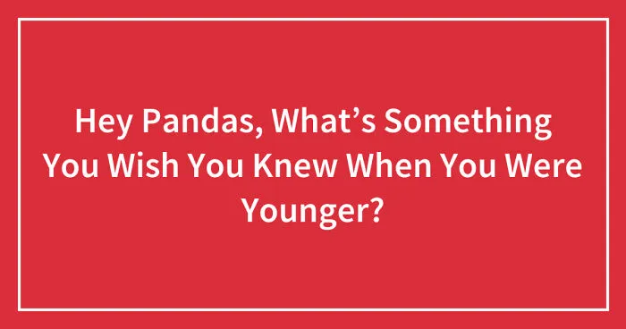 Hey Pandas, What’s Something You Wish You Knew When You Were Younger? (Closed)