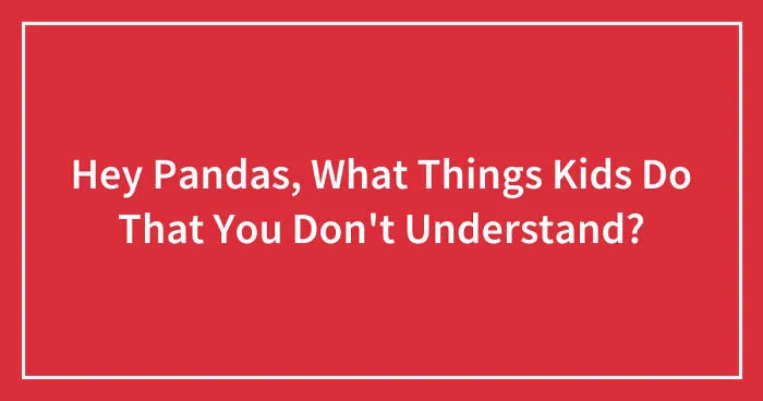 Hey Pandas, What Things Kids Do That You Don't Understand? (Closed)