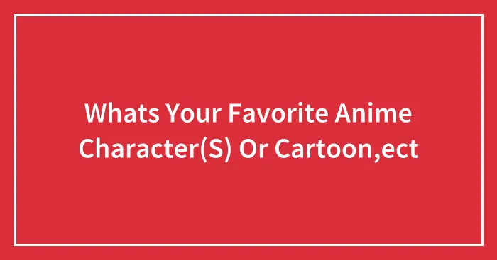 Whats Your Favorite Anime Character(S) Or Cartoon,ect