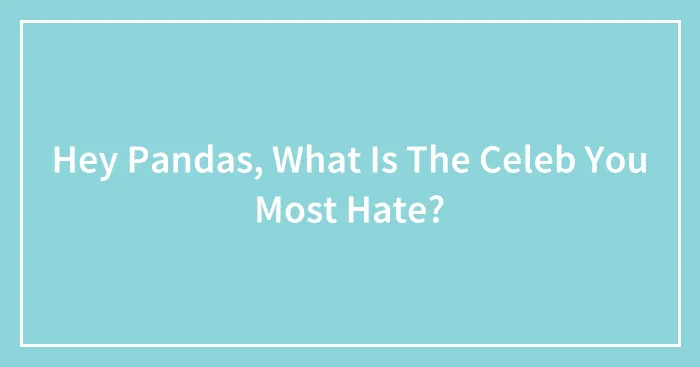 Hey Pandas, What Is The Celeb You Most Hate? (Closed)