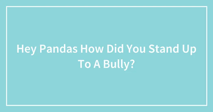 Hey Pandas, How Did You Stand Up To A Bully? (Closed)