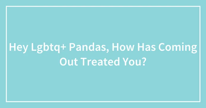Hey Lgbtq+ Pandas, How Has Coming Out Treated You? (Closed)