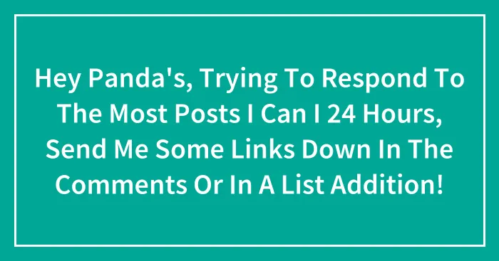 Hey Panda's, Trying To Respond To The Most Posts I Can I 24 Hours, Send Me Some Links Down In The Comments Or In A List Addition!