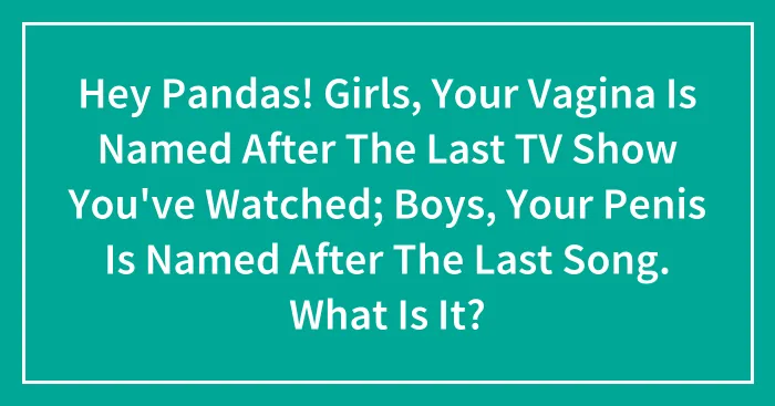 Hey Pandas! Girls, Your Vagina Is Named After The Last TV Show You've Watched; Boys, Your Penis Is Named After The Last Song. What Is It? (Closed)