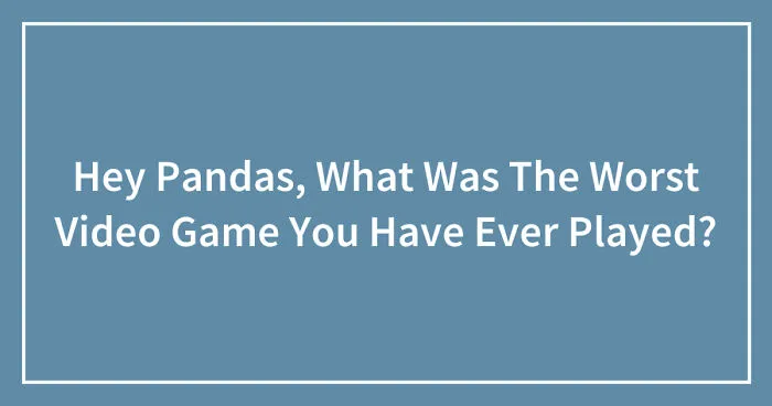 Hey Pandas, What Was The Worst Video Game You Have Ever Played? (Closed)