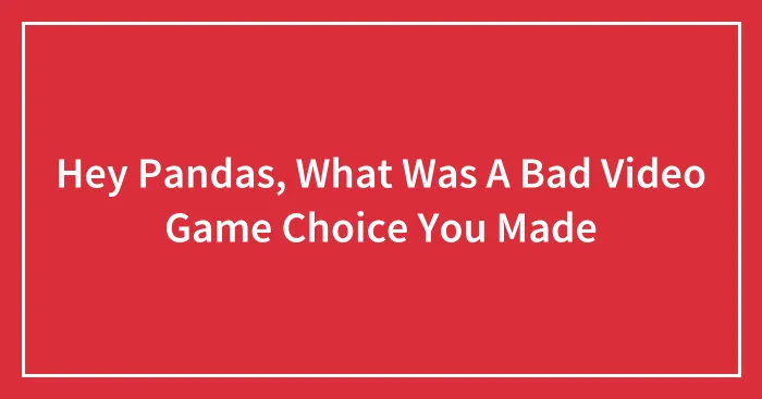 Hey Pandas, What Was A Bad Video Game Choice You Made (Closed)
