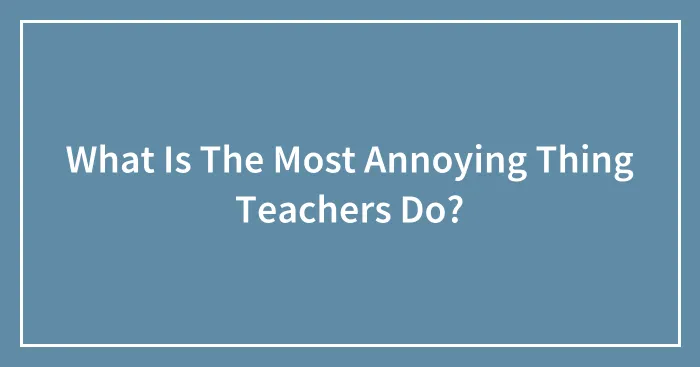 What Is The Most Annoying Thing Teachers Do?