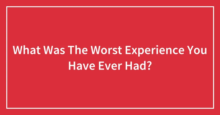 What Was The Worst Experience You Have Ever Had?