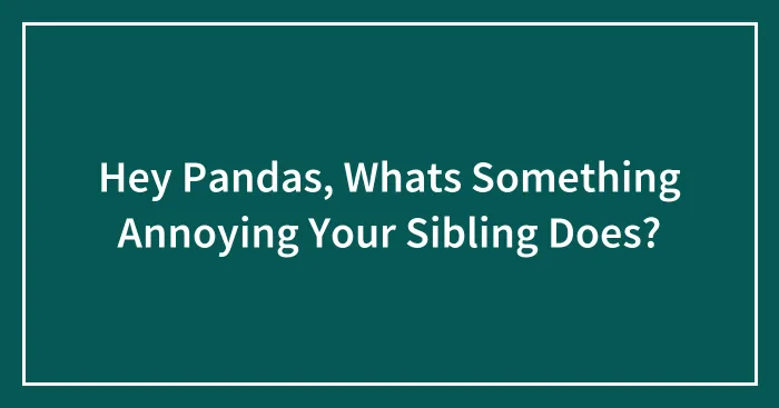 Hey Pandas, Whats Something Annoying Your Sibling Does?
