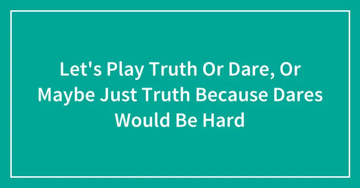 Let's Play Truth Or Dare, Or Maybe Just Truth Because Dares Would Be Hard