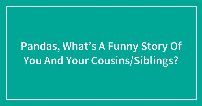 Pandas, What’s A Funny Story Of You And Your Cousins/Siblings?