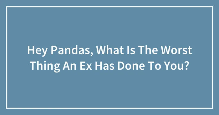 Hey Pandas, What Is The Worst Thing An Ex Has Done To You? (Closed)