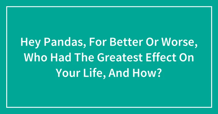 Hey Pandas, For Better Or Worse, Who Had The Greatest Effect On Your Life, And How? (Closed)