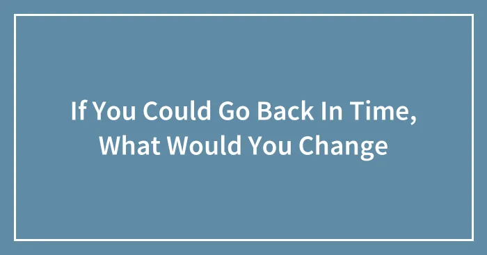If You Could Go Back In Time, What Would You Change